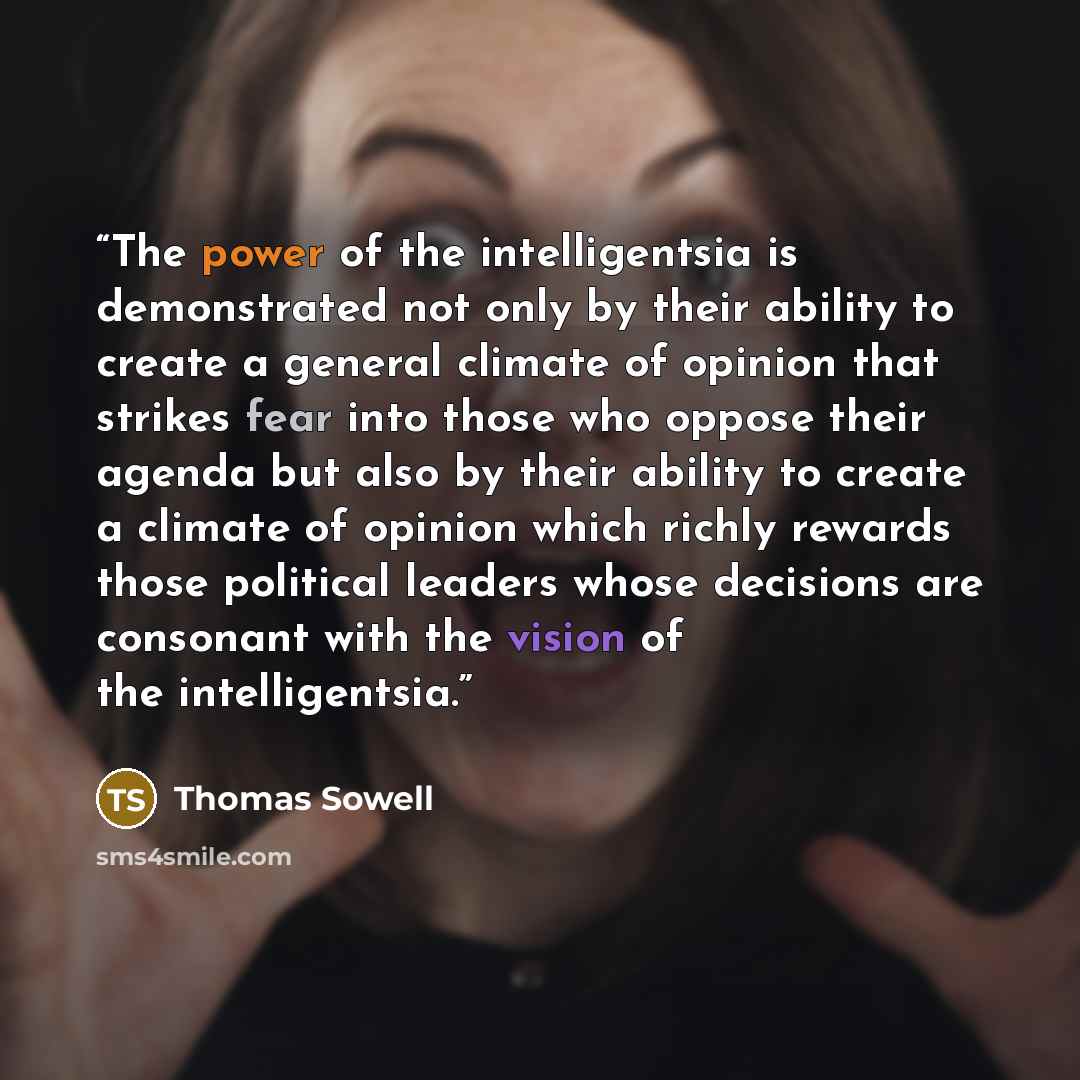 “The power of the intelligentsia is demonstrated not only by their ability to create a general climate of opinion that strikes fear into those who oppose their agenda but also by their ability to create a climate of opinion which richly rewards those political leaders whose decisions are consonant…” quote by Thomas Sowell