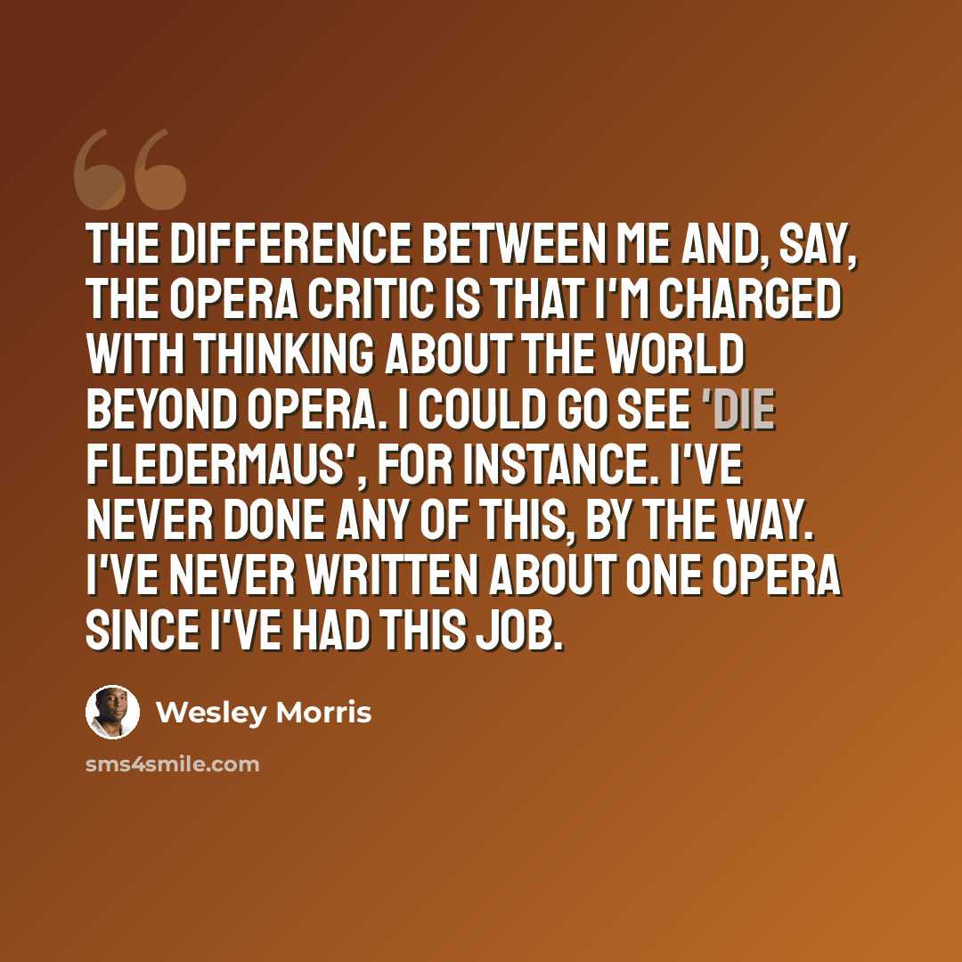 “The difference between me and, say, the opera critic is that I'm charged with thinking about the world beyond opera. I could go see 'Die Fledermaus', for instance. I've never done any of this, by the way. I've never written about one opera since I've had this job.” quote by Wesley Morris
