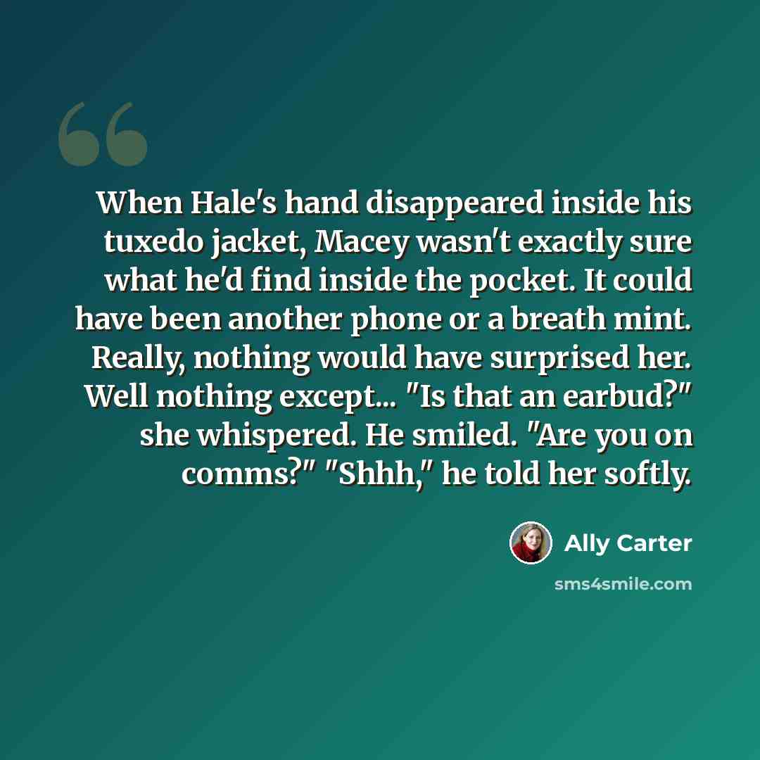 “When Hale's hand disappeared inside his tuxedo jacket, Macey wasn't exactly sure what he'd find inside the pocket. It could have been another phone or a breath mint. Really, nothing would have surprised her. Well nothing except... "Is that an earbud?" she whispered. He smiled. "Are you on comms?"…” quote by Ally Carter