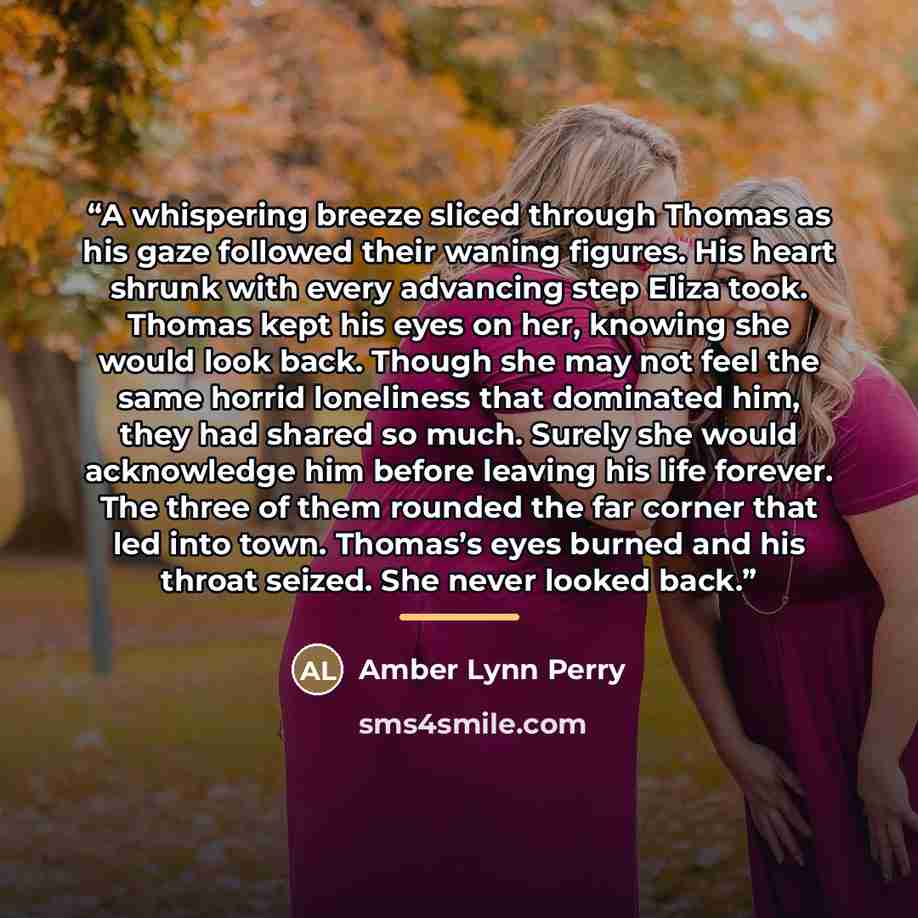 “A whispering breeze sliced through Thomas as his gaze followed their waning figures. His heart shrunk with every advancing step Eliza took. Thomas kept his eyes on her, knowing she would look back. Though she may not feel the same horrid loneliness that dominated him, they had shared so much…” quote by Amber Lynn Perry