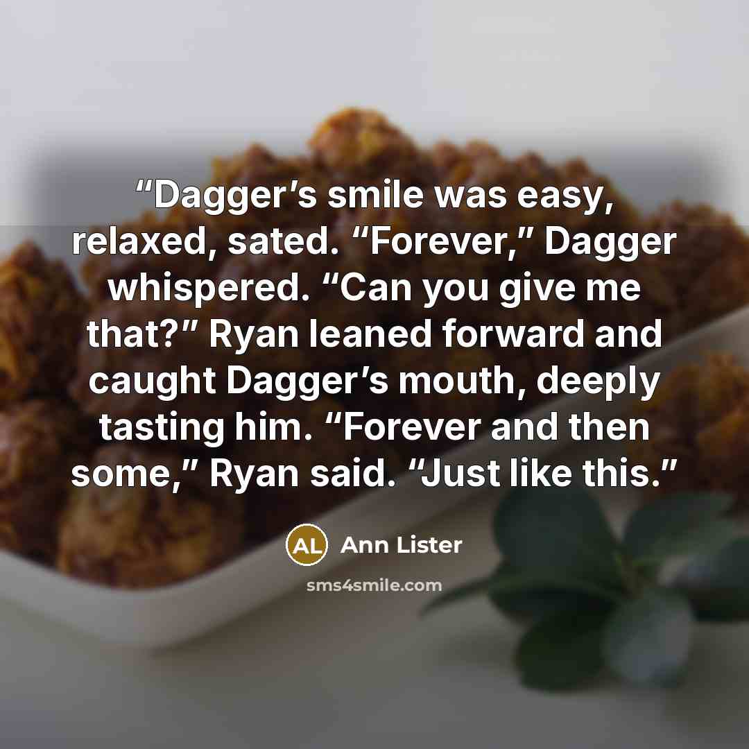“Dagger’s smile was easy, relaxed, sated. “Forever,” Dagger whispered. “Can you give me that?” Ryan leaned forward and caught Dagger’s mouth, deeply tasting him. “Forever and then some,” Ryan said. “Just like this.” quote by Ann Lister