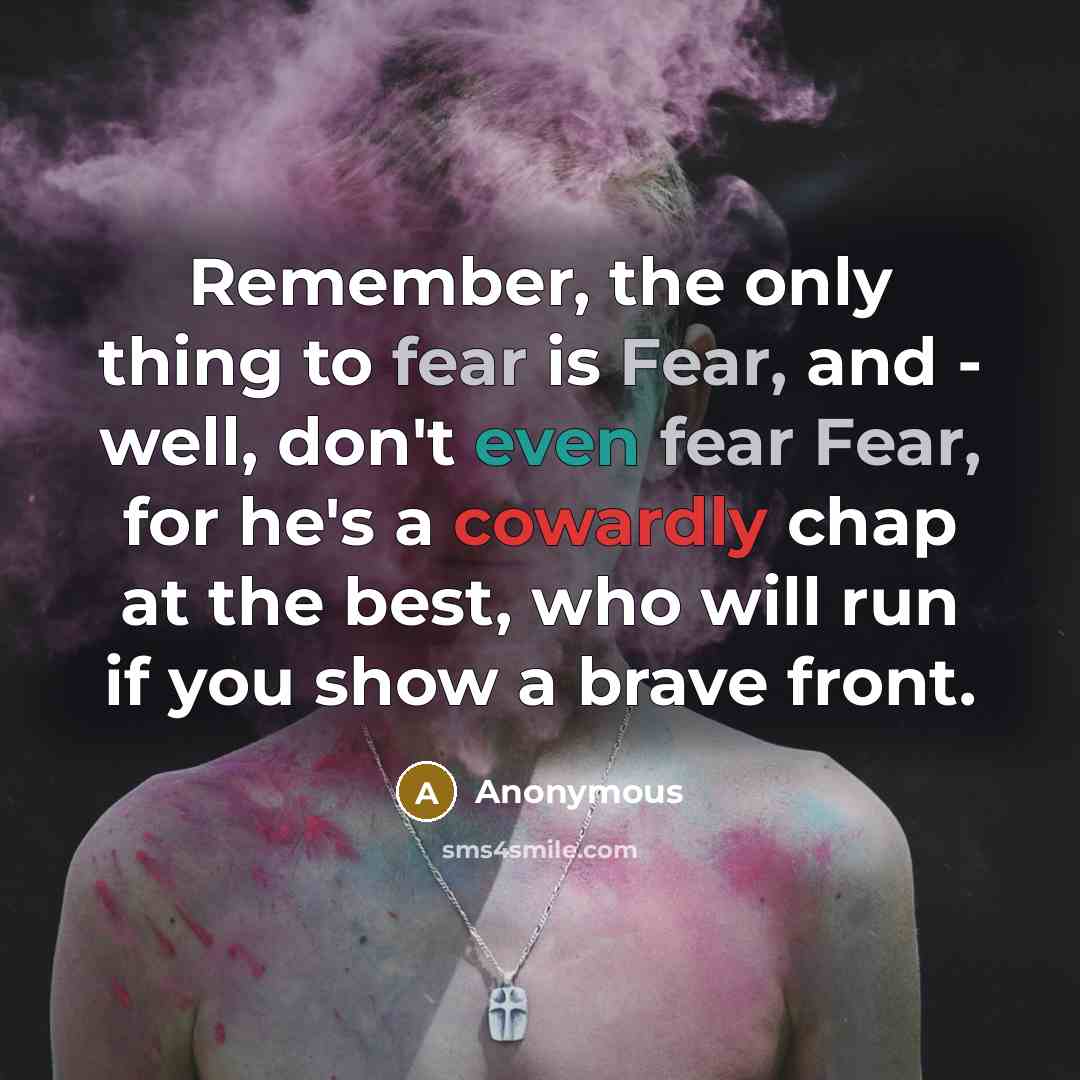 “Remember, the only thing to fear is Fear, and - well, don't even fear Fear, for he's a cowardly chap at the best, who will run if you show a brave front.” quote by Anonymous
