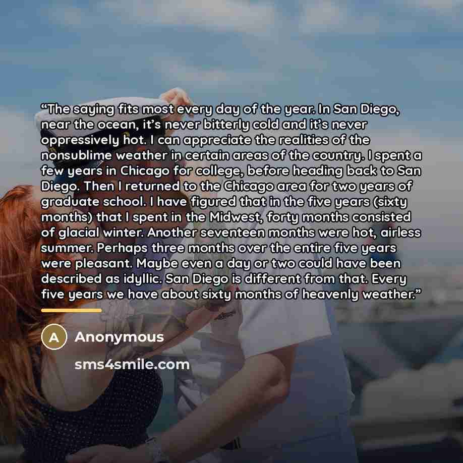 “The saying fits most every day of the year. In San Diego, near the ocean, it’s never bitterly cold and it’s never oppressively hot. I can appreciate the realities of the nonsublime weather in certain areas of the country. I spent a few years in Chicago for college, before heading back to San…” quote by Anonymous