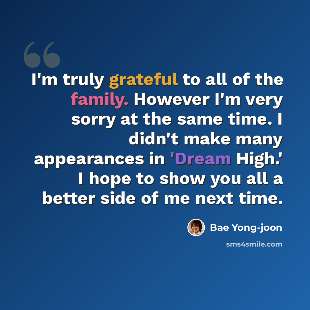 “I'm truly grateful to all of the family. However I'm very sorry at the same time. I didn't make many appearances in 'Dream High.' I hope to show you all a better side of me next time.” quote by Bae Yong-joon