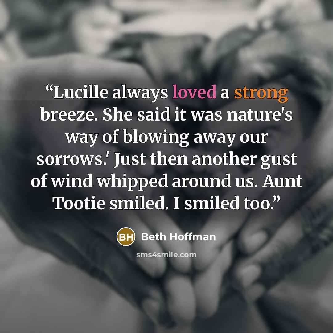 “Lucille always loved a strong breeze. She said it was nature's way of blowing away our sorrows.' Just then another gust of wind whipped around us. Aunt Tootie smiled. I smiled too.” quote by Beth Hoffman