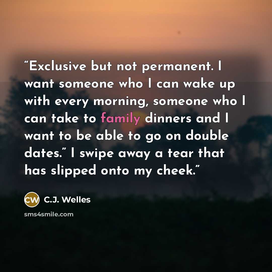 “Exclusive but not permanent. I want someone who I can wake up with every morning, someone who I can take to family dinners and I want to be able to go on double dates.” I swipe away a tear that has slipped onto my cheek.” quote by C.J. Welles
