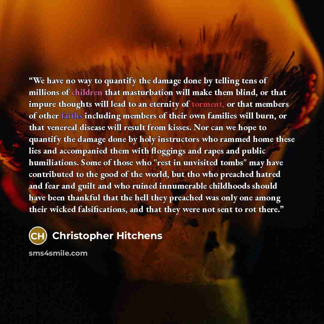 “We have no way to quantify the damage done by telling tens of millions of children that masturbation will make them blind, or that impure thoughts will lead to an eternity of torment, or that members of other faiths including members of their own families will burn, or that venereal disease will…” quote by Christopher Hitchens