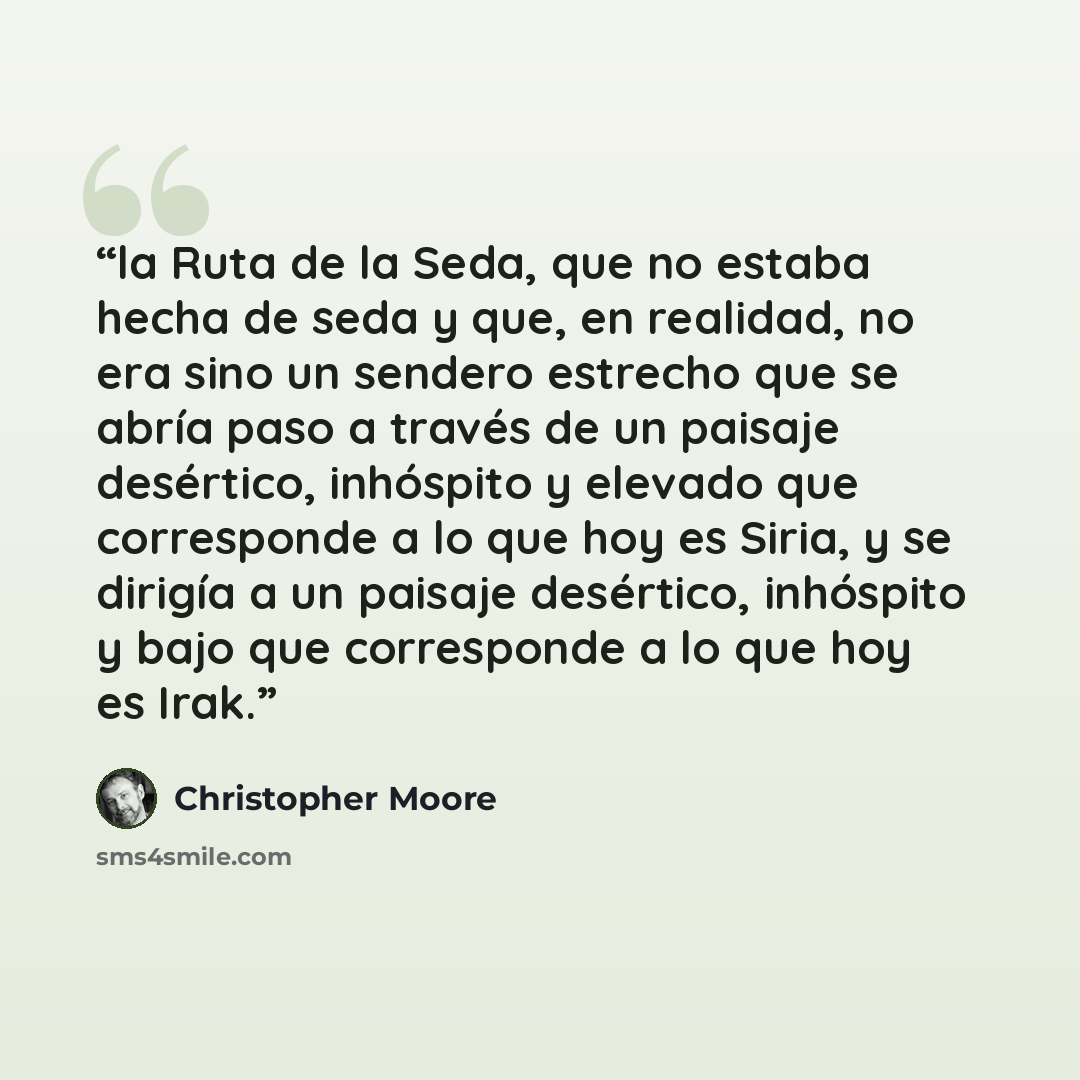 “la Ruta de la Seda, que no estaba hecha de seda y que, en realidad, no era sino un sendero estrecho que se abría paso a través de un paisaje desértico, inhóspito y elevado que corresponde a lo que hoy es Siria, y se dirigía a un paisaje desértico, inhóspito y bajo que corresponde a lo que hoy es…” quote by Christopher Moore