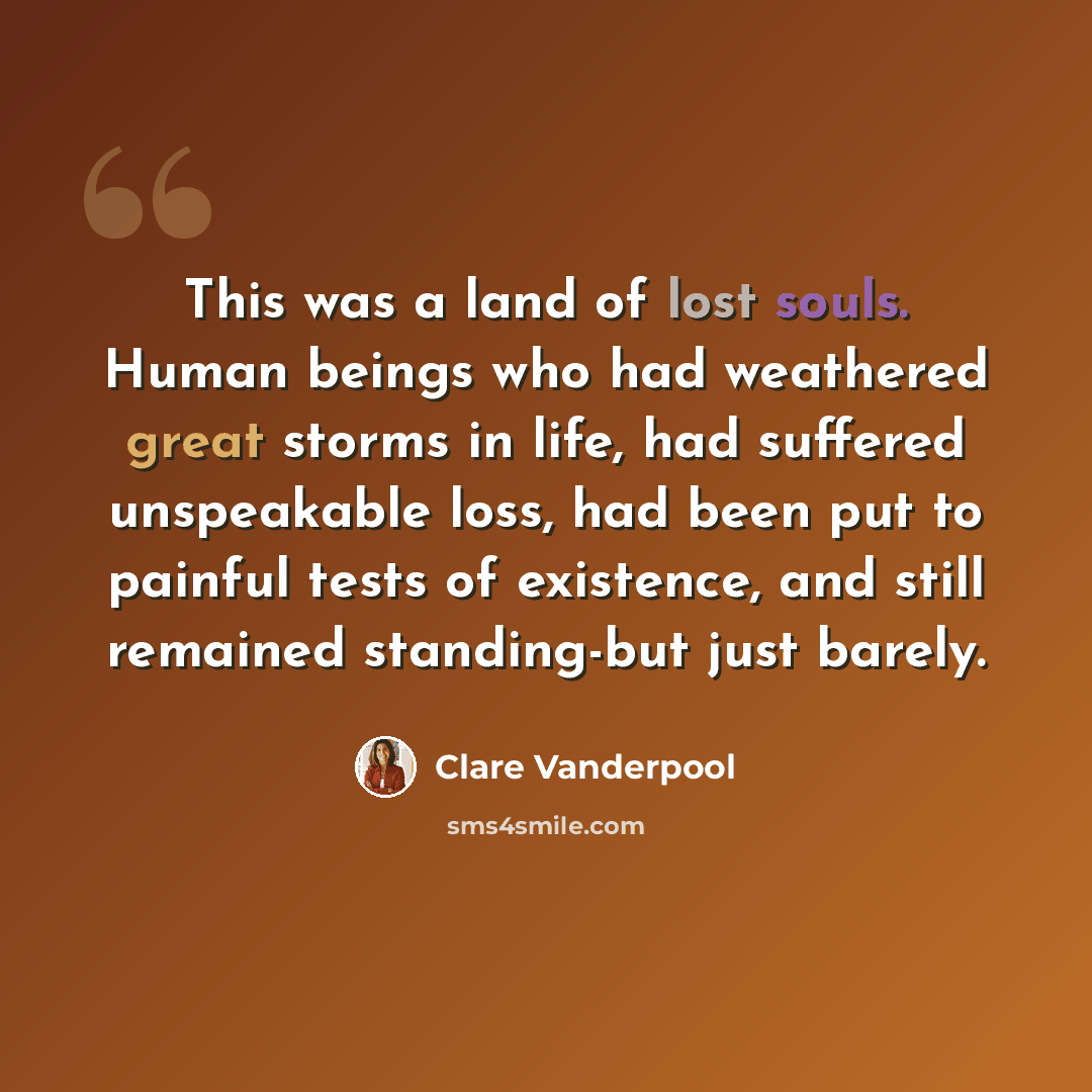 “This was a land of lost souls. Human beings who had weathered great storms in life, had suffered unspeakable loss, had been put to painful tests of existence, and still remained standing-but just barely.” quote by Clare Vanderpool
