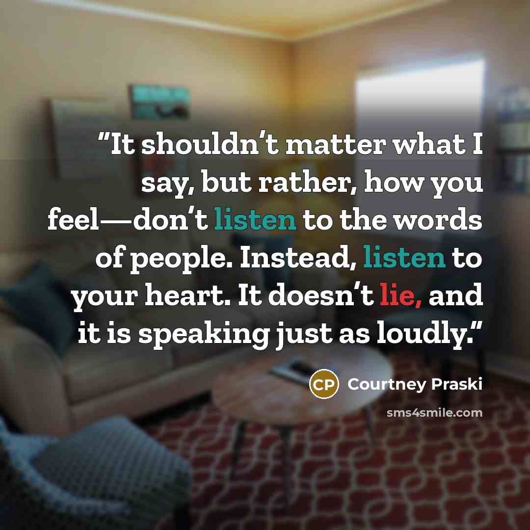 “It shouldn’t matter what I say, but rather, how you feel—don’t listen to the words of people. Instead, listen to your heart. It doesn’t lie, and it is speaking just as loudly.” quote by Courtney Praski