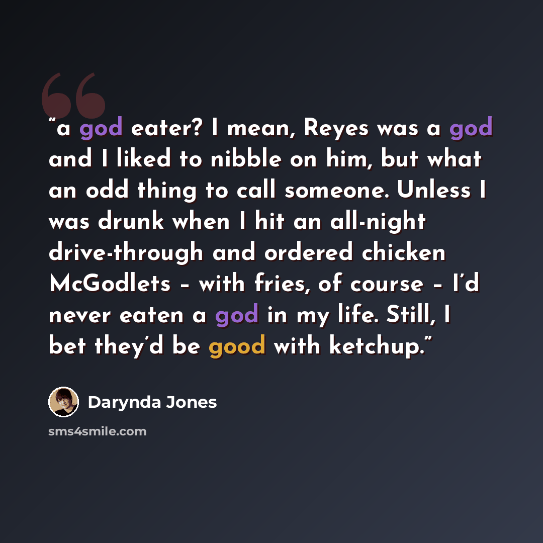 “a god eater? I mean, Reyes was a god and I liked to nibble on him, but what an odd thing to call someone. Unless I was drunk when I hit an all-night drive-through and ordered chicken McGodlets – with fries, of course – I’d never eaten a god in my life. Still, I bet they’d be good with ketchup.” quote by Darynda Jones
