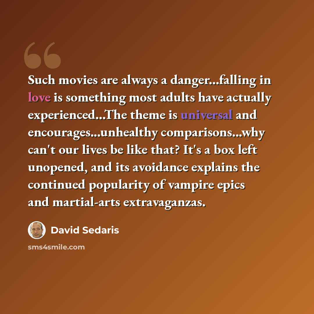 “Such movies are always a danger...falling in love is something most adults have actually experienced...The theme is universal and encourages...unhealthy comparisons...why can't our lives be like that? It's a box left unopened, and its avoidance explains the continued popularity of vampire epics…” quote by David Sedaris