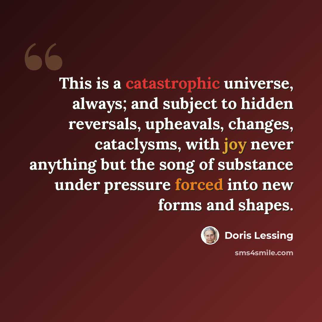 “This is a catastrophic universe, always; and subject to hidden reversals, upheavals, changes, cataclysms, with joy never anything but the song of substance under pressure forced into new forms and shapes.” quote by Doris Lessing