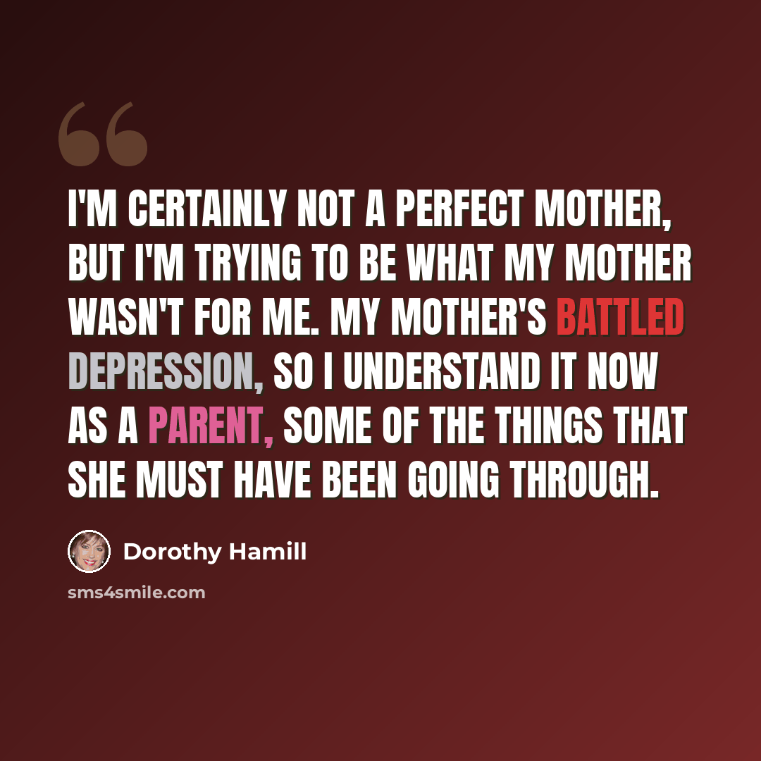 “I'm certainly not a perfect mother, but I'm trying to be what my mother wasn't for me. My mother's battled depression, so I understand it now as a parent, some of the things that she must have been going through.” quote by Dorothy Hamill