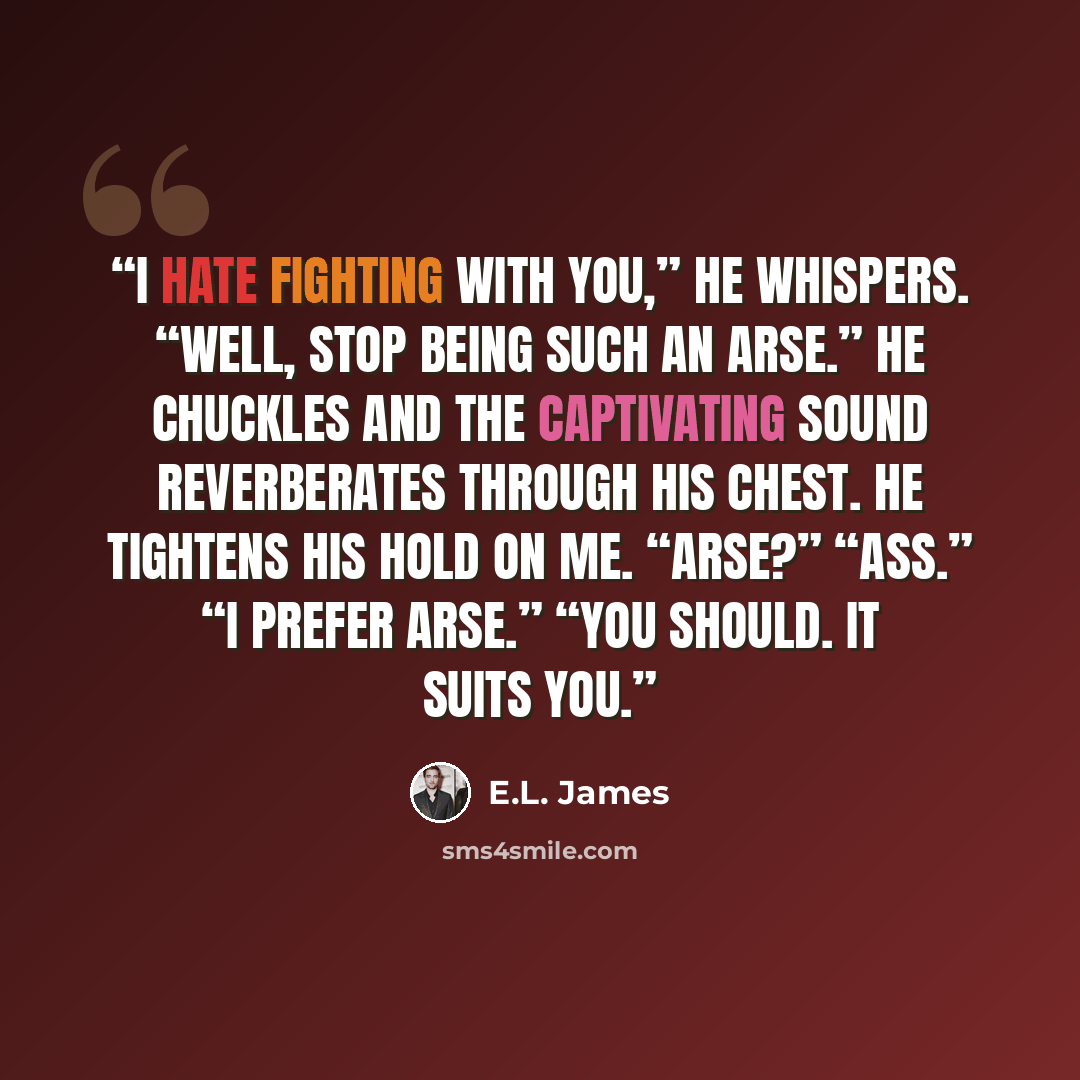“I hate fighting with you,” he whispers. “Well, stop being such an arse.” He chuckles and the captivating sound reverberates through his chest. He tightens his hold on me. “Arse?” “Ass.” “I prefer arse.” “You should. It suits you.” quote by E.L. James