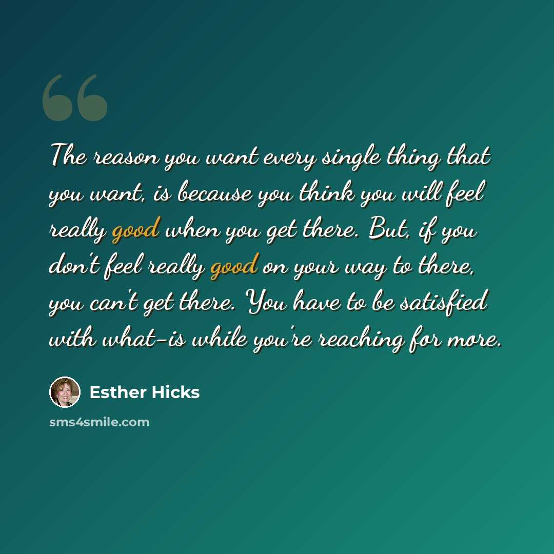 “The reason you want every single thing that you want, is because you think you will feel really good when you get there. But, if you don't feel really good on your way to there, you can't get there. You have to be satisfied with what-is while you're reaching for more.” quote by Esther Hicks