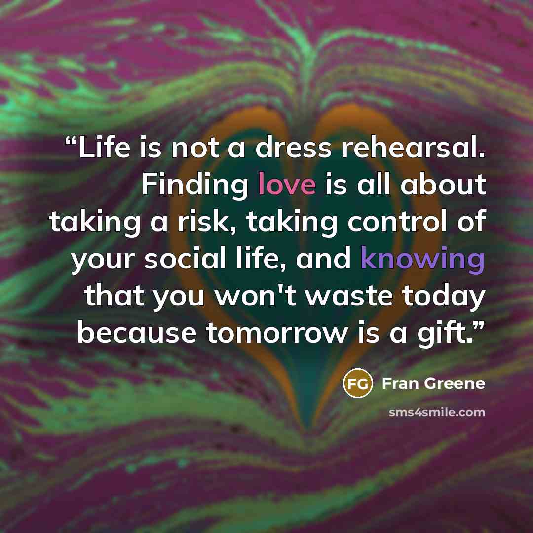 “Life is not a dress rehearsal. Finding love is all about taking a risk, taking control of your social life, and knowing that you won't waste today because tomorrow is a gift.” quote by Fran Greene