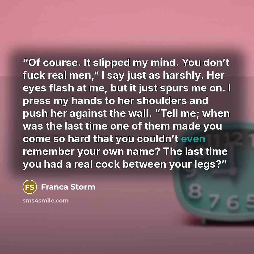 “Of course. It slipped my mind. You don’t fuck real men,” I say just as harshly. Her eyes flash at me, but it just spurs me on. I press my hands to her shoulders and push her against the wall. “Tell me; when was the last time one of them made you come so hard that you couldn’t even remember your…” quote by Franca Storm