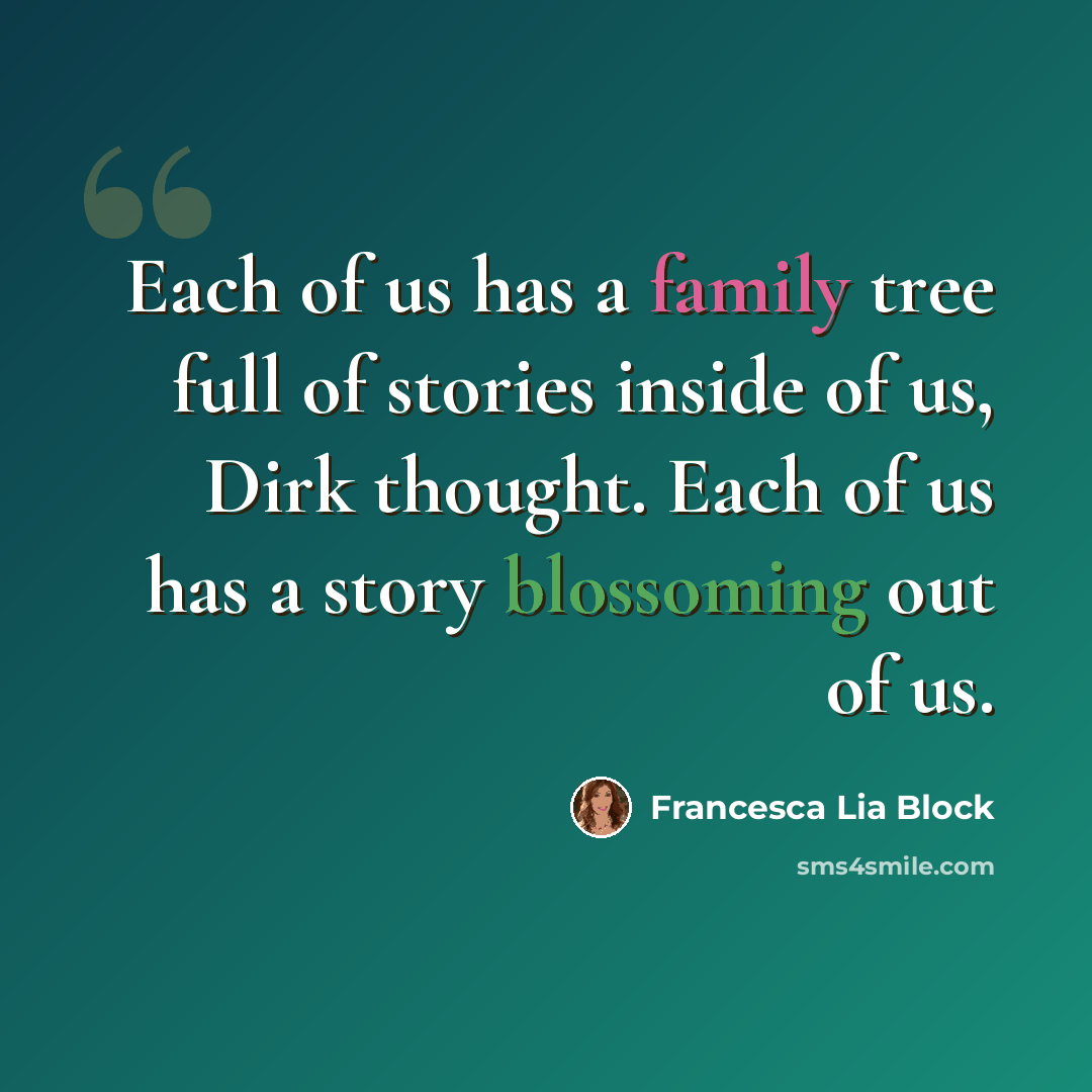 “Each of us has a family tree full of stories inside of us, Dirk thought. Each of us has a story blossoming out of us.” quote by Francesca Lia Block