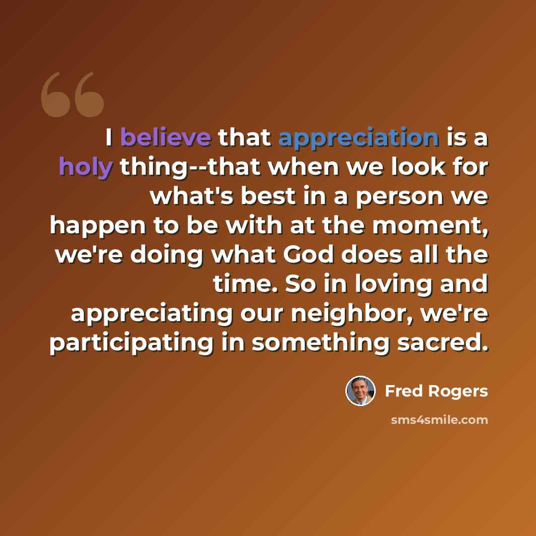 “I believe that appreciation is a holy thing--that when we look for what's best in a person we happen to be with at the moment, we're doing what God does all the time. So in loving and appreciating our neighbor, we're participating in something sacred.” quote by Fred Rogers