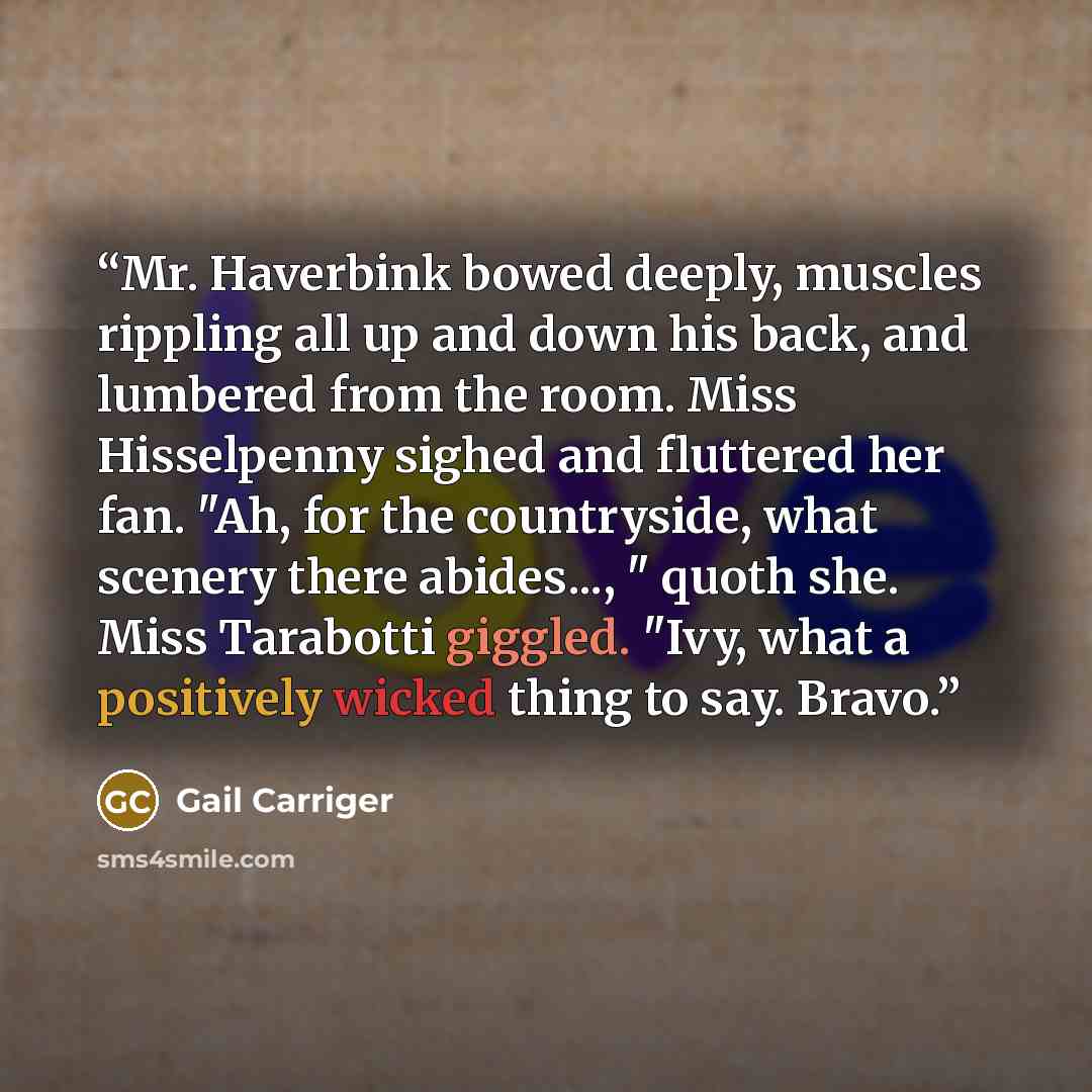 “Mr. Haverbink bowed deeply, muscles rippling all up and down his back, and lumbered from the room. Miss Hisselpenny sighed and fluttered her fan. "Ah, for the countryside, what scenery there abides..., " quoth she. Miss Tarabotti giggled. "Ivy, what a positively wicked thing to say. Bravo.” quote by Gail Carriger