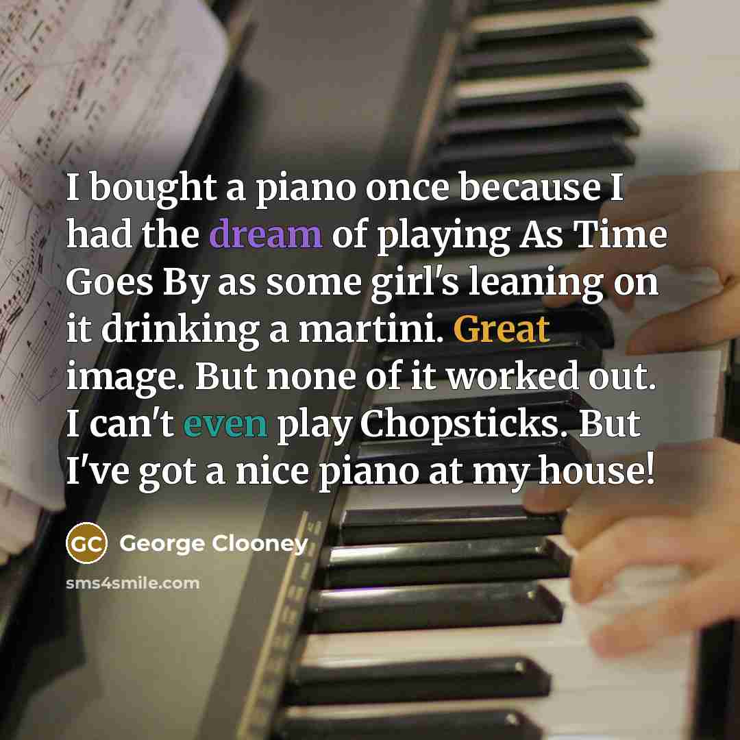 “I bought a piano once because I had the dream of playing As Time Goes By as some girl's leaning on it drinking a martini. Great image. But none of it worked out. I can't even play Chopsticks. But I've got a nice piano at my house!” quote by George Clooney