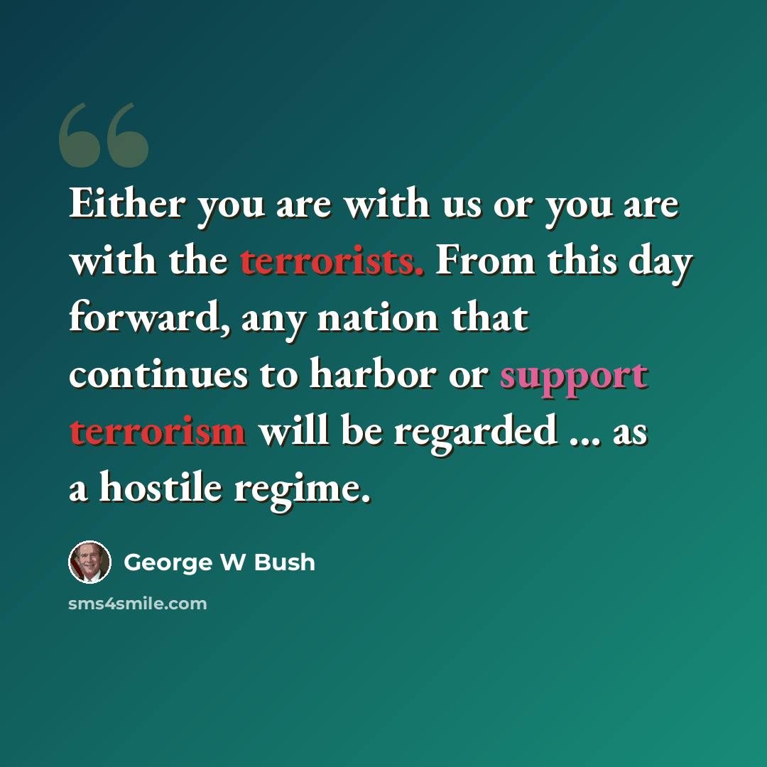“Either you are with us or you are with the terrorists. From this day forward, any nation that continues to harbor or support terrorism will be regarded ... as a hostile regime.” quote by George W Bush