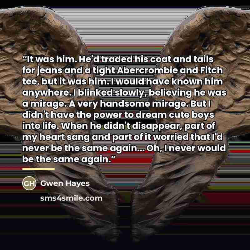 “It was him. He'd traded his coat and tails for jeans and a tight Abercrombie and Fitch tee, but it was him. I would have known him anywhere. I blinked slowly, believing he was a mirage. A very handsome mirage. But I didn't have the power to dream cute boys into life. When he didn't disappear, part…” quote by Gwen Hayes
