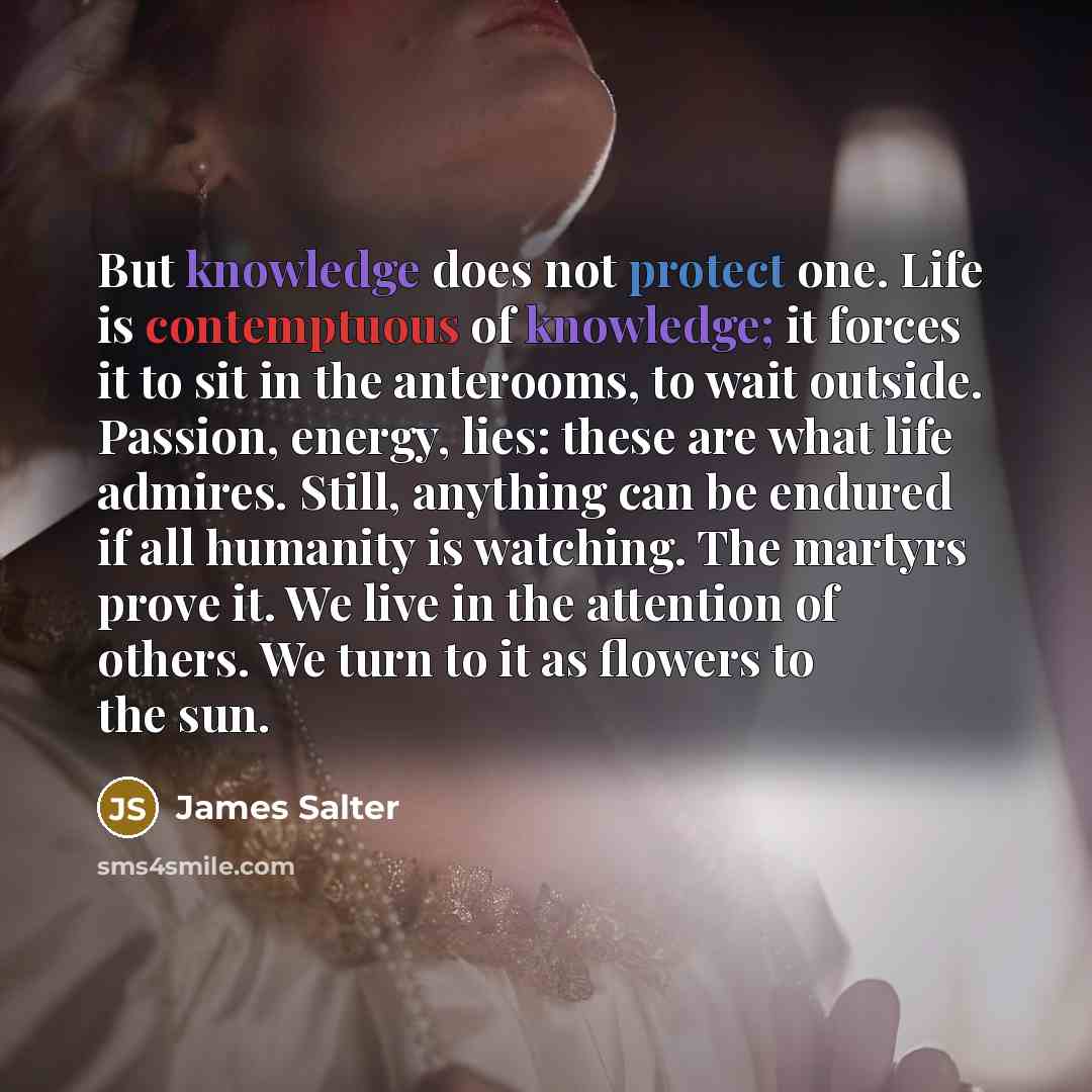 “But knowledge does not protect one. Life is contemptuous of knowledge; it forces it to sit in the anterooms, to wait outside. Passion, energy, lies: these are what life admires. Still, anything can be endured if all humanity is watching. The martyrs prove it. We live in the attention of others. We…” quote by James Salter