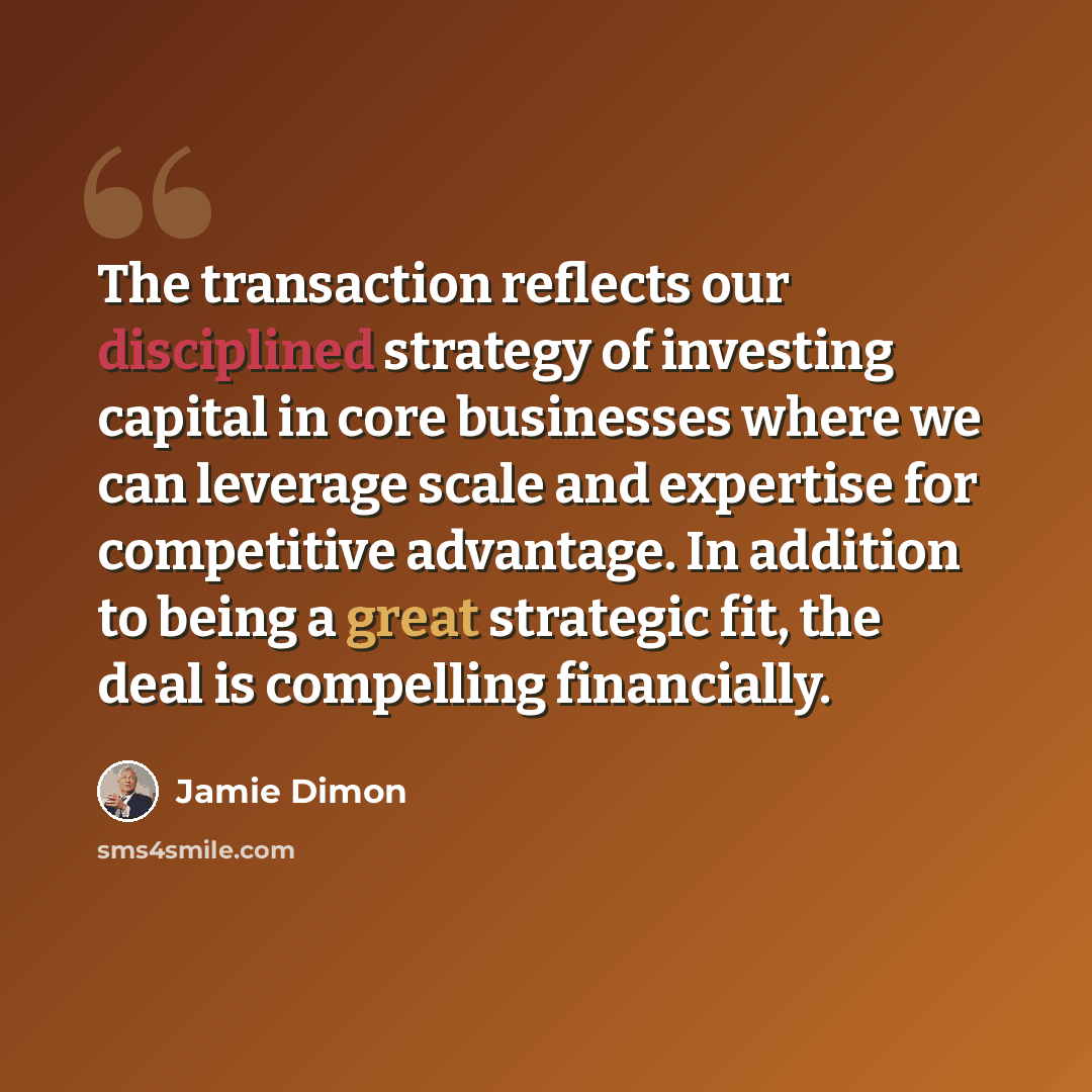 “The transaction reflects our disciplined strategy of investing capital in core businesses where we can leverage scale and expertise for competitive advantage. In addition to being a great strategic fit, the deal is compelling financially.” quote by Jamie Dimon