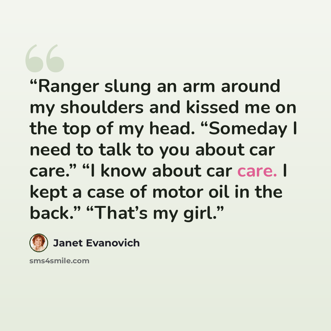 “Ranger slung an arm around my shoulders and kissed me on the top of my head. “Someday I need to talk to you about car care.” “I know about car care. I kept a case of motor oil in the back.” “That’s my girl.” quote by Janet Evanovich