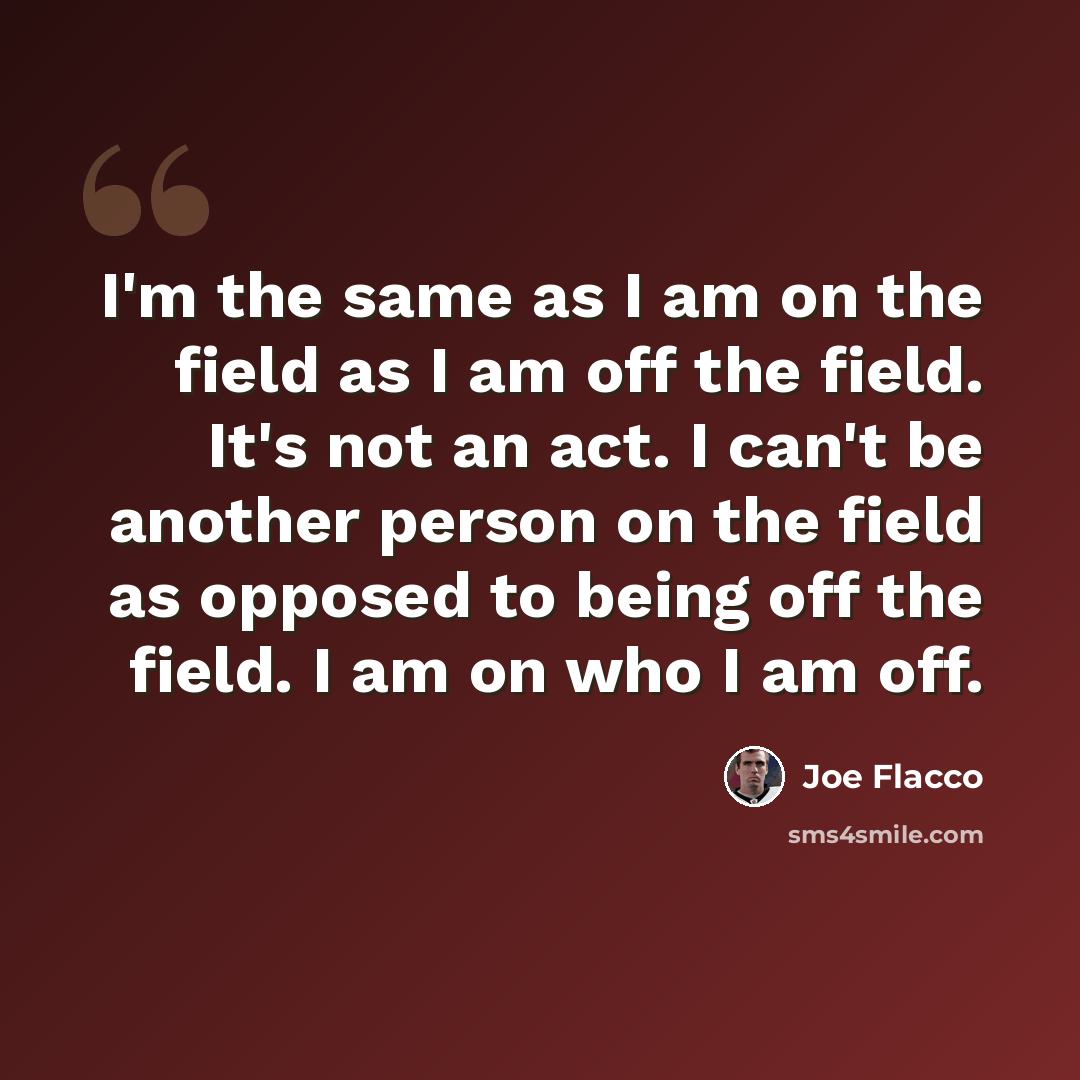 “I'm the same as I am on the field as I am off the field. It's not an act. I can't be another person on the field as opposed to being off the field. I am on who I am off.” quote by Joe Flacco