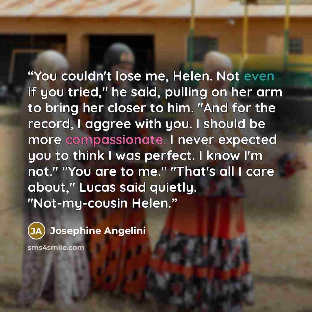 “You couldn't lose me, Helen. Not even if you tried," he said, pulling on her arm to bring her closer to him. "And for the record, I aggree with you. I should be more compassionate. I never expected you to think I was perfect. I know I'm not." "You are to me." "That's all I care about," Lucas said…” quote by Josephine Angelini