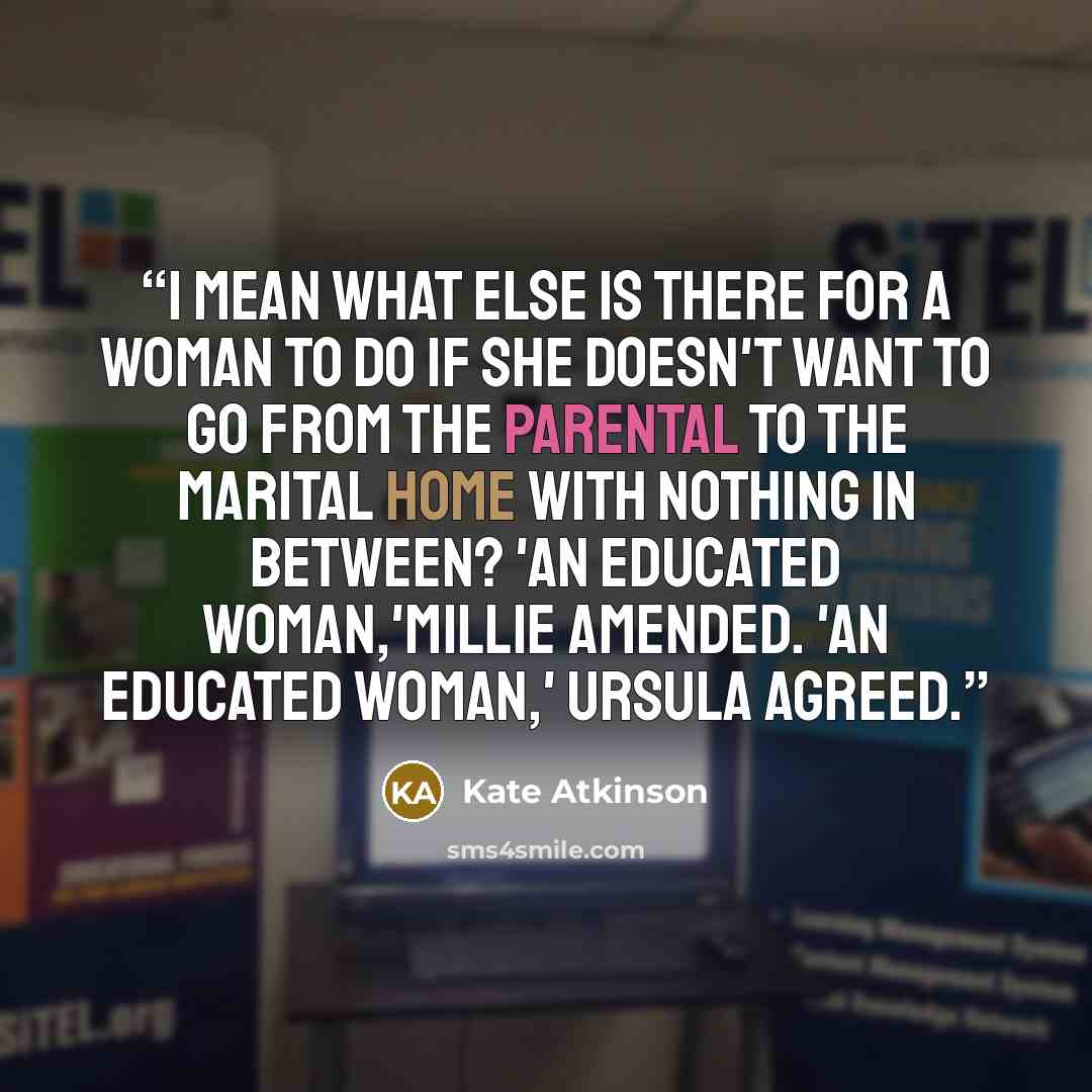 “I mean what else is there for a woman to do if she doesn't want to go from the parental to the marital home with nothing in between? 'An educated woman,'Millie amended. 'An educated woman,' Ursula agreed.” quote by Kate Atkinson