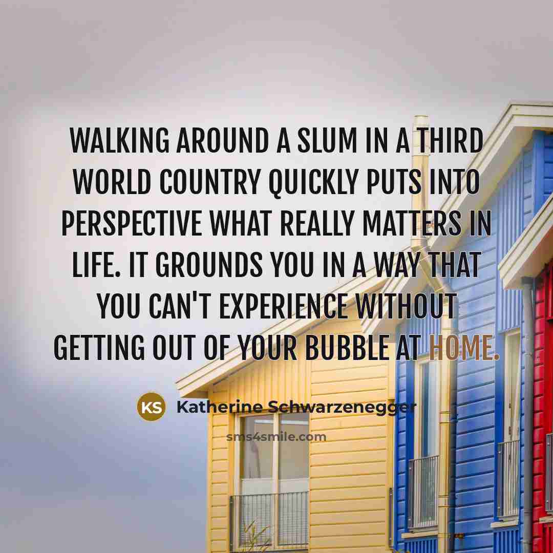 “Walking around a slum in a third world country quickly puts into perspective what really matters in life. It grounds you in a way that you can't experience without getting out of your bubble at home.” quote by Katherine Schwarzenegger