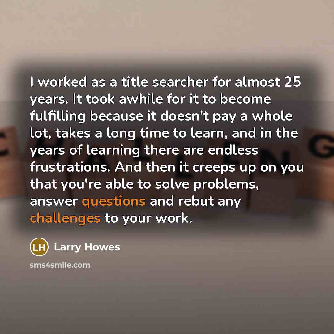 “I worked as a title searcher for almost 25 years. It took awhile for it to become fulfilling because it doesn't pay a whole lot, takes a long time to learn, and in the years of learning there are endless frustrations. And then it creeps up on you that you're able to solve problems, answer…” quote by Larry Howes
