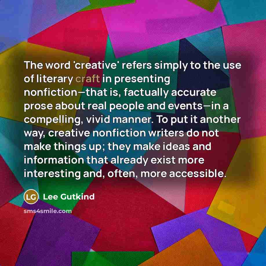 “The word 'creative' refers simply to the use of literary craft in presenting nonfiction—that is, factually accurate prose about real people and events—in a compelling, vivid manner. To put it another way, creative nonfiction writers do not make things up; they make ideas and information that…” quote by Lee Gutkind