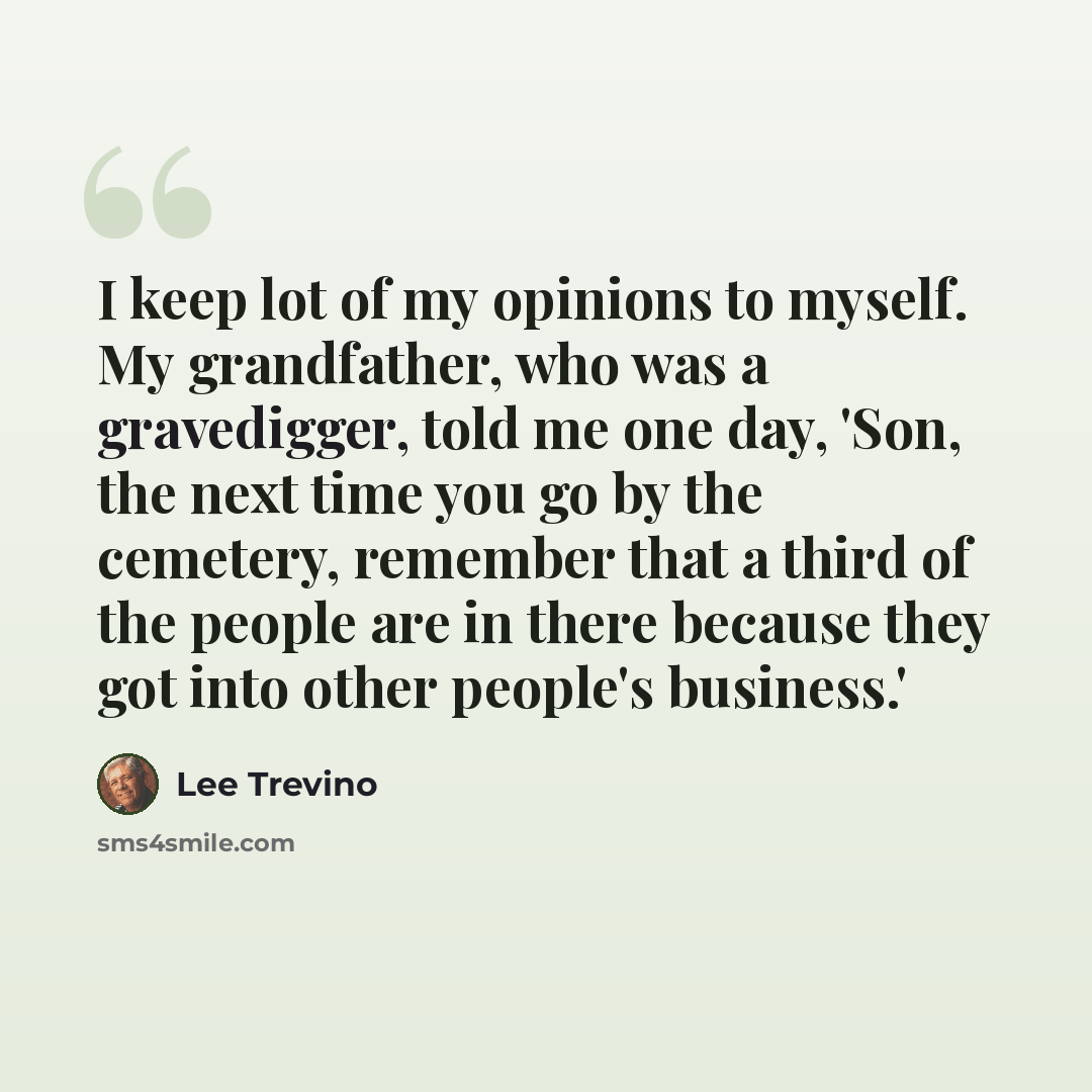 “I keep lot of my opinions to myself. My grandfather, who was a gravedigger, told me one day, 'Son, the next time you go by the cemetery, remember that a third of the people are in there because they got into other people's business.'” quote by Lee Trevino
