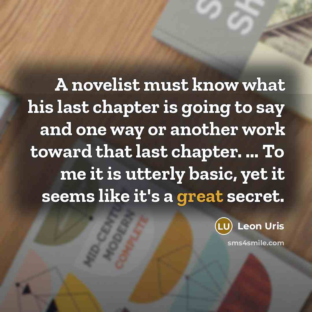 “A novelist must know what his last chapter is going to say and one way or another work toward that last chapter. ... To me it is utterly basic, yet it seems like it's a great secret.” quote by Leon Uris