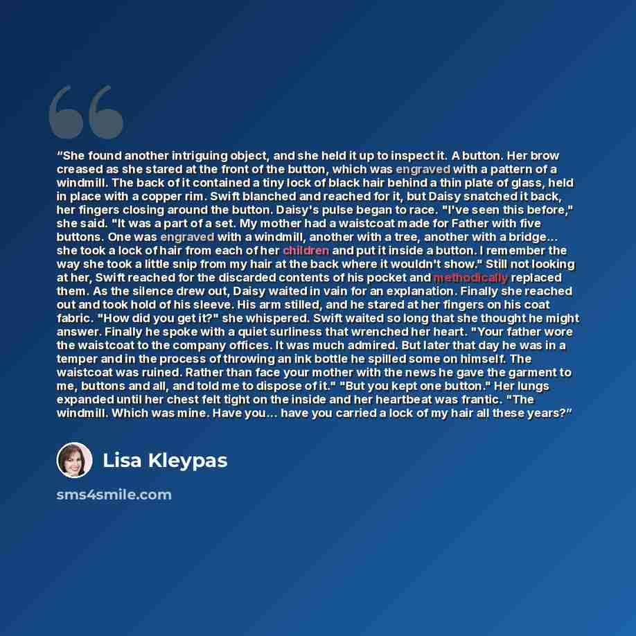 “She found another intriguing object, and she held it up to inspect it. A button. Her brow creased as she stared at the front of the button, which was engraved with a pattern of a windmill. The back of it contained a tiny lock of black hair behind a thin plate of glass, held in place with a copper…” quote by Lisa Kleypas