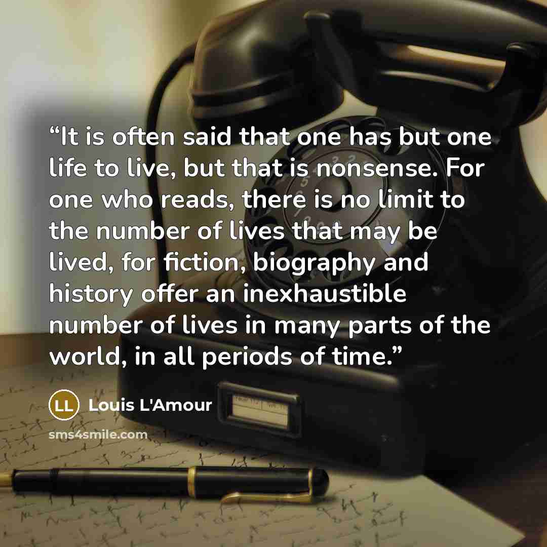 “It is often said that one has but one life to live, but that is nonsense. For one who reads, there is no limit to the number of lives that may be lived, for fiction, biography and history offer an inexhaustible number of lives in many parts of the world, in all periods of time.” quote by Louis L'Amour