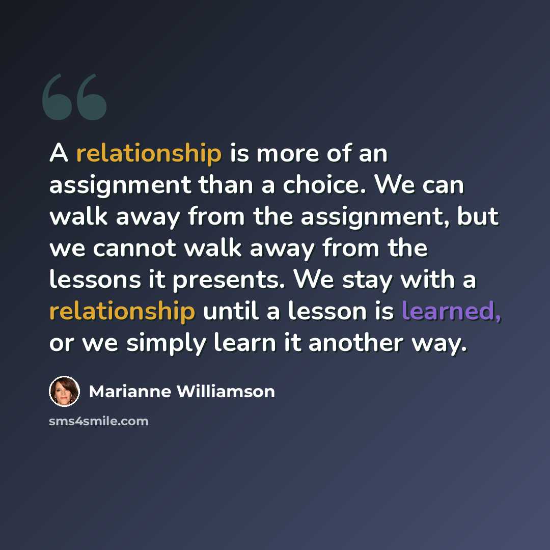“A relationship is more of an assignment than a choice. We can walk away from the assignment, but we cannot walk away from the lessons it presents. We stay with a relationship until a lesson is learned, or we simply learn it another way.” quote by Marianne Williamson