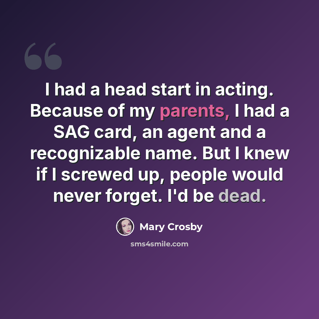 “I had a head start in acting. Because of my parents, I had a SAG card, an agent and a recognizable name. But I knew if I screwed up, people would never forget. I'd be dead.” quote by Mary Crosby