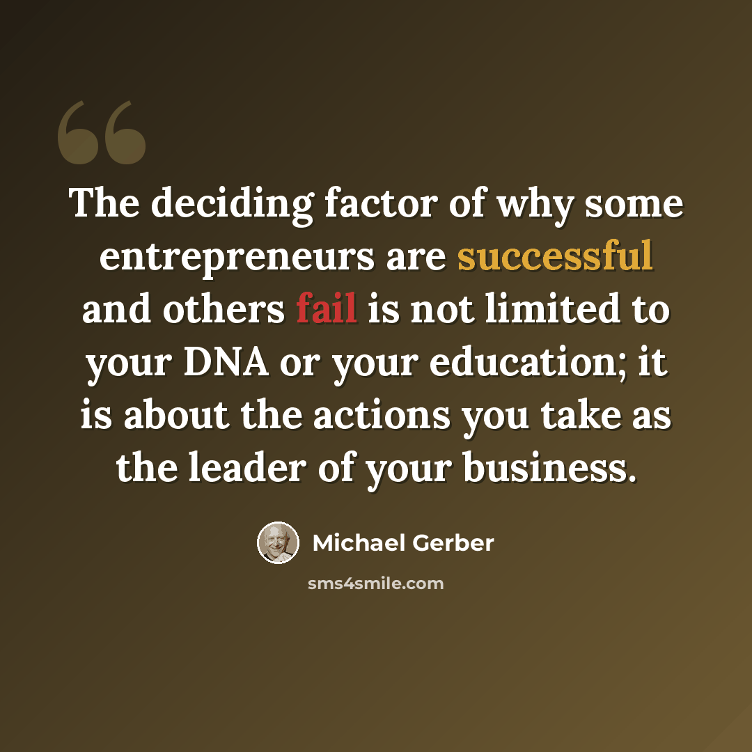 “The deciding factor of why some entrepreneurs are successful and others fail is not limited to your DNA or your education; it is about the actions you take as the leader of your business.” quote by Michael Gerber