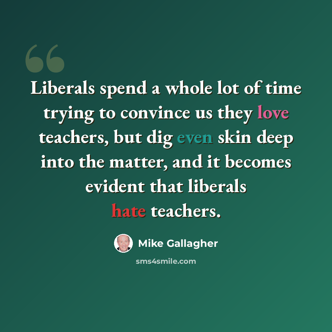 “Liberals spend a whole lot of time trying to convince us they love teachers, but dig even skin deep into the matter, and it becomes evident that liberals hate teachers.” quote by Mike Gallagher