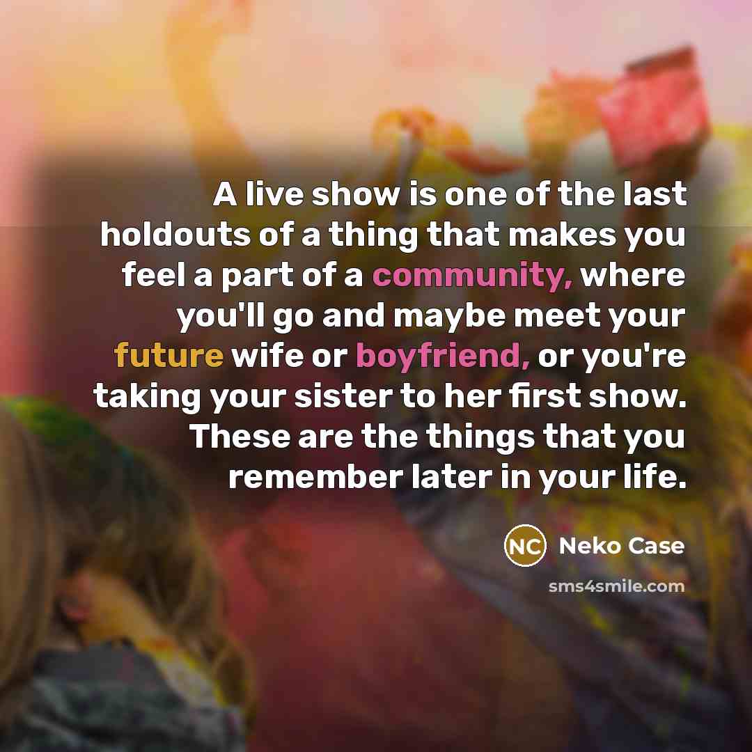 “A live show is one of the last holdouts of a thing that makes you feel a part of a community, where you'll go and maybe meet your future wife or boyfriend, or you're taking your sister to her first show. These are the things that you remember later in your life.” quote by Neko Case