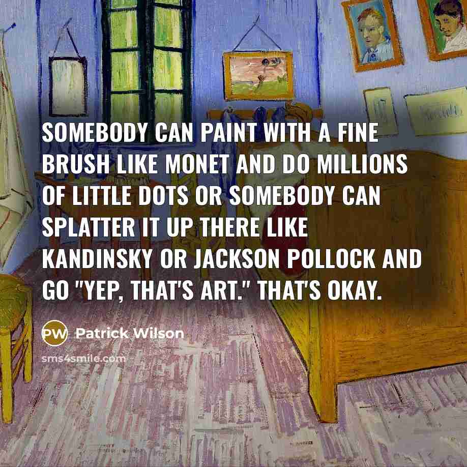 “Somebody can paint with a fine brush like Monet and do millions of little dots or somebody can splatter it up there like Kandinsky or Jackson Pollock and go "Yep, that's art." That's okay.” quote by Patrick Wilson