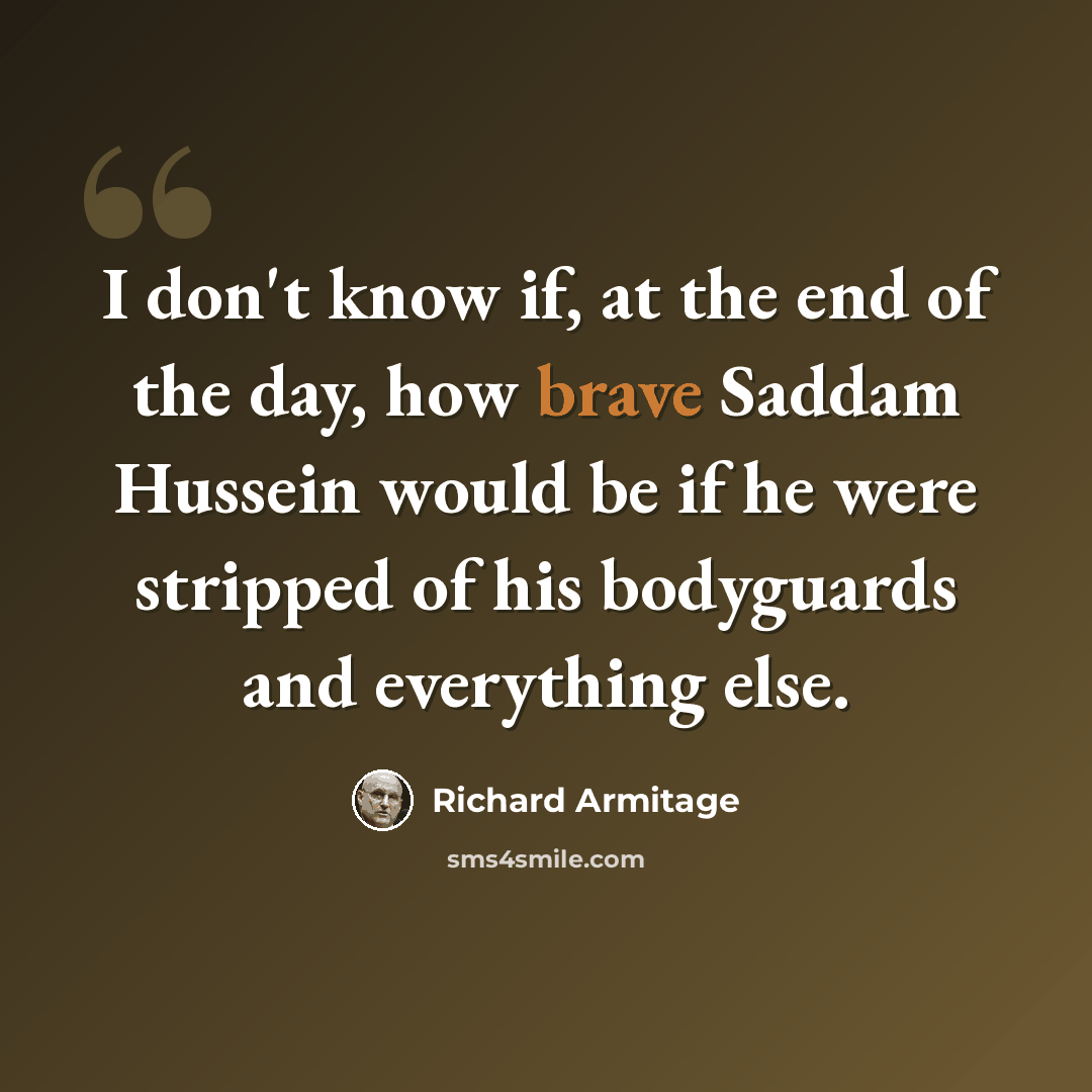 “I don't know if, at the end of the day, how brave Saddam Hussein would be if he were stripped of his bodyguards and everything else.” quote by Richard Armitage
