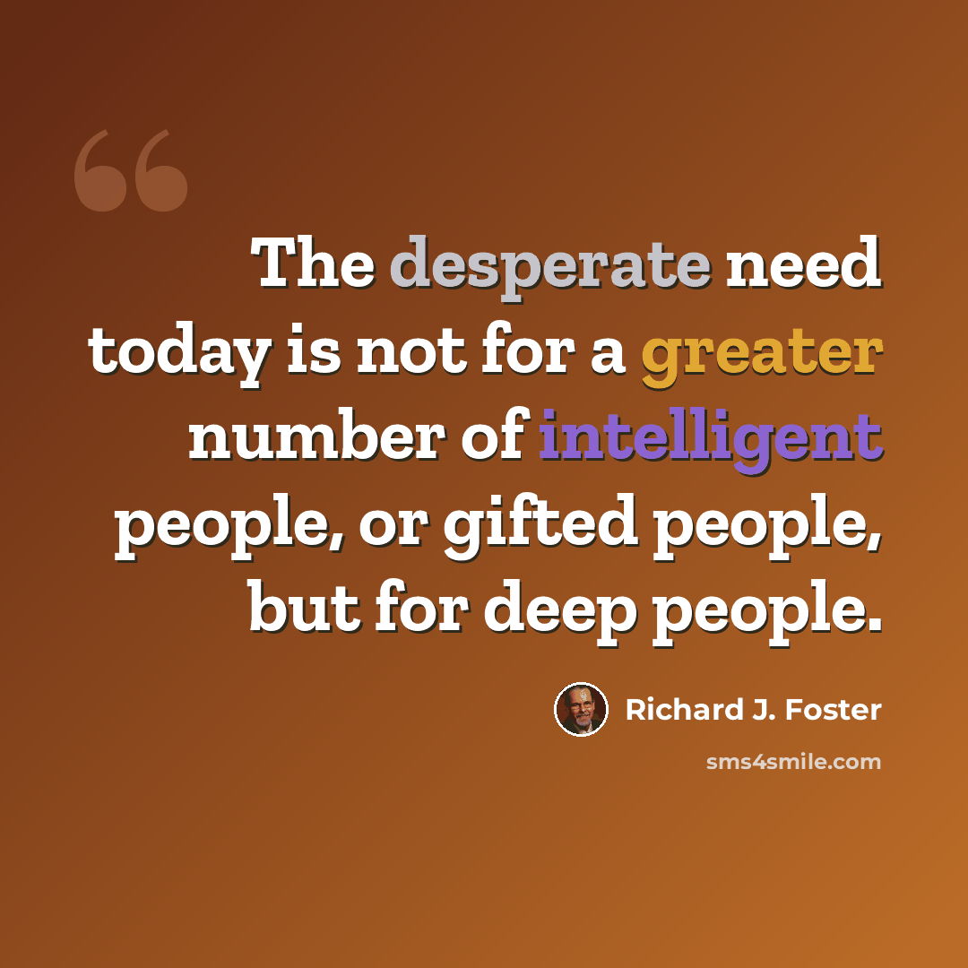 “The desperate need today is not for a greater number of intelligent people, or gifted people, but for deep people.” quote by Richard J. Foster