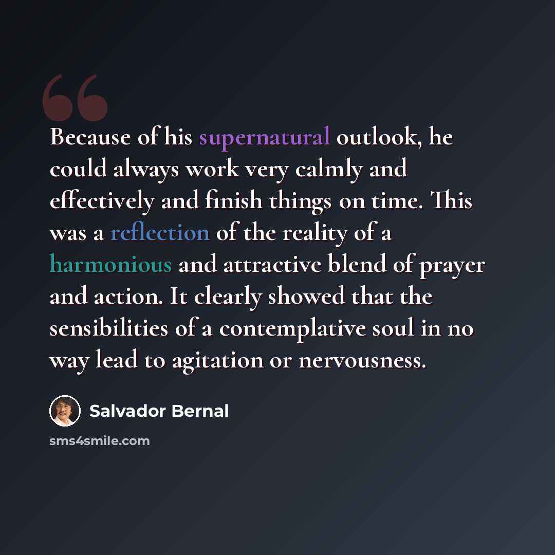 “Because of his supernatural outlook, he could always work very calmly and effectively and finish things on time. This was a reflection of the reality of a harmonious and attractive blend of prayer and action. It clearly showed that the sensibilities of a contemplative soul in no way lead to…” quote by Salvador Bernal